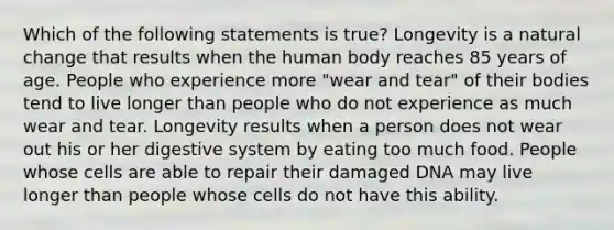 Which of the following statements is true? Longevity is a natural change that results when the human body reaches 85 years of age. People who experience more "wear and tear" of their bodies tend to live longer than people who do not experience as much wear and tear. Longevity results when a person does not wear out his or her digestive system by eating too much food. People whose cells are able to repair their damaged DNA may live longer than people whose cells do not have this ability.