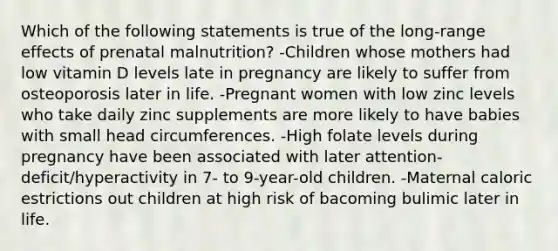 Which of the following statements is true of the long-range effects of prenatal malnutrition? -Children whose mothers had low vitamin D levels late in pregnancy are likely to suffer from osteoporosis later in life. -Pregnant women with low zinc levels who take daily zinc supplements are more likely to have babies with small head circumferences. -High folate levels during pregnancy have been associated with later attention-deficit/hyperactivity in 7- to 9-year-old children. -Maternal caloric estrictions out children at high risk of bacoming bulimic later in life.