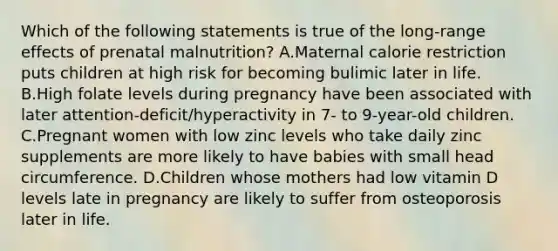 Which of the following statements is true of the long-range effects of prenatal malnutrition? A.Maternal calorie restriction puts children at high risk for becoming bulimic later in life. B.High folate levels during pregnancy have been associated with later attention-deficit/hyperactivity in 7- to 9-year-old children. C.Pregnant women with low zinc levels who take daily zinc supplements are more likely to have babies with small head circumference. D.Children whose mothers had low vitamin D levels late in pregnancy are likely to suffer from osteoporosis later in life.