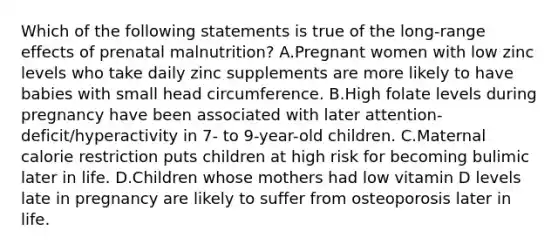 Which of the following statements is true of the long-range effects of prenatal malnutrition? A.Pregnant women with low zinc levels who take daily zinc supplements are more likely to have babies with small head circumference. B.High folate levels during pregnancy have been associated with later attention-deficit/hyperactivity in 7- to 9-year-old children. C.Maternal calorie restriction puts children at high risk for becoming bulimic later in life. D.Children whose mothers had low vitamin D levels late in pregnancy are likely to suffer from osteoporosis later in life.