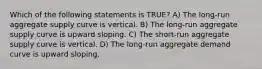 Which of the following statements is TRUE? A) The long-run aggregate supply curve is vertical. B) The long-run aggregate supply curve is upward sloping. C) The short-run aggregate supply curve is vertical. D) The long-run aggregate demand curve is upward sloping.