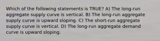 Which of the following statements is TRUE? A) The long-run aggregate supply curve is vertical. B) The long-run aggregate supply curve is upward sloping. C) The short-run aggregate supply curve is vertical. D) The long-run aggregate demand curve is upward sloping.