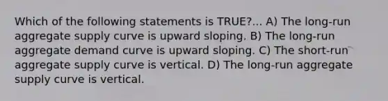 Which of the following statements is ​TRUE?​... A) The long-run aggregate supply curve is upward sloping. B) The long-run aggregate demand curve is upward sloping. C) The short-run aggregate supply curve is vertical. D) The long-run aggregate supply curve is vertical.