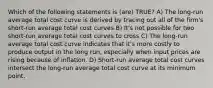 Which of the following statements is (are) TRUE? A) The long-run average total cost curve is derived by tracing out all of the firm's short-run average total cost curves B) It's not possible for two short-run average total cost curves to cross C) The long-run average total cost curve indicates that it's more costly to produce output in the long run, especially when input prices are rising because of inflation. D) Short-run average total cost curves intersect the long-run average total cost curve at its minimum point.