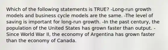 Which of the following statements is TRUE? -Long-run growth models and business cycle models are the same. -The level of saving is important for long-run growth. -In the past century, the population of the United States has grown faster than output. -Since World War II, the economy of Argentina has grown faster than the economy of Canada.