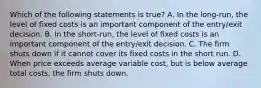 Which of the following statements is true? A. In the long-run, the level of fixed costs is an important component of the entry/exit decision. B. In the short-run, the level of fixed costs is an important component of the entry/exit decision. C. The firm shuts down if it cannot cover its fixed costs in the short run. D. When price exceeds average variable cost, but is below average total costs, the firm shuts down.