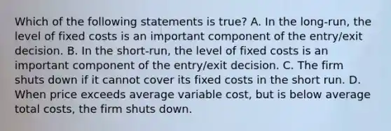 Which of the following statements is true? A. In the long-run, the level of fixed costs is an important component of the entry/exit decision. B. In the short-run, the level of fixed costs is an important component of the entry/exit decision. C. The firm shuts down if it cannot cover its fixed costs in the short run. D. When price exceeds average variable cost, but is below average total costs, the firm shuts down.