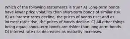 Which of the following statements is true? A) Long-term bonds have lower price volatility than short-term bonds of similar risk. B) As interest rates decline, the prices of bonds rise; and as interest rates rise, the prices of bonds decline. C) All other things being equal, short-term bonds are riskier than long-term bonds. D) Interest rate risk decreases as maturity increases.