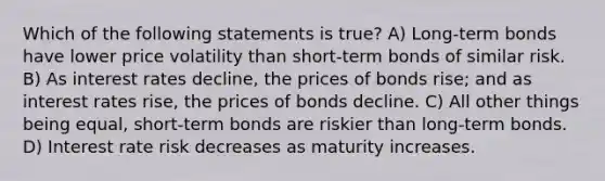 Which of the following statements is true? A) Long-term bonds have lower price volatility than short-term bonds of similar risk. B) As interest rates decline, the prices of bonds rise; and as interest rates rise, the prices of bonds decline. C) All other things being equal, short-term bonds are riskier than long-term bonds. D) Interest rate risk decreases as maturity increases.