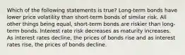 Which of the following statements is true? Long-term bonds have lower price volatility than short-term bonds of similar risk. All other things being equal, short-term bonds are riskier than long-term bonds. Interest rate risk decreases as maturity increases. As interest rates decline, the prices of bonds rise and as interest rates rise, the prices of bonds decline.