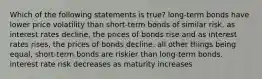 Which of the following statements is true? long-term bonds have lower price volatility than short-term bonds of similar risk. as interest rates decline, the prices of bonds rise and as interest rates rises, the prices of bonds decline. all other things being equal, short-term bonds are riskier than long-term bonds. interest rate risk decreases as maturity increases