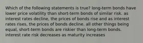 Which of the following statements is true? long-term bonds have lower price volatility than short-term bonds of similar risk. as interest rates decline, the prices of bonds rise and as interest rates rises, the prices of bonds decline. all other things being equal, short-term bonds are riskier than long-term bonds. interest rate risk decreases as maturity increases