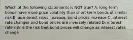 Which of the following statements is NOT true? A. long-term bonds have more price volatility than short-term bonds of similar risk B. as interest rates increase, bond prices increase C. interest rate changes and bond prices are inversely related D. interest rate risk is the risk that bond prices will change as interest rates change