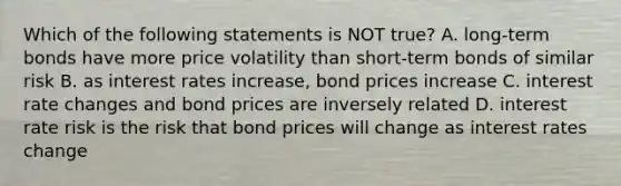 Which of the following statements is NOT true? A. long-term bonds have more price volatility than short-term bonds of similar risk B. as interest rates increase, bond prices increase C. interest rate changes and bond prices are inversely related D. interest rate risk is the risk that bond prices will change as interest rates change