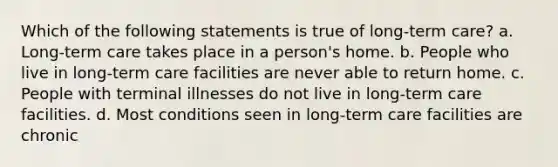 Which of the following statements is true of long-term care? a. Long-term care takes place in a person's home. b. People who live in long-term care facilities are never able to return home. c. People with terminal illnesses do not live in long-term care facilities. d. Most conditions seen in long-term care facilities are chronic