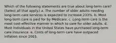 Which of the following statements are true about long-term care? (Select all that apply.) a. The number of older adults needing long-term care services is expected to increase 233%. b. Most long-term care is paid for by Medicare. c. Long-term care is the most cost-effective manner in which to care for older adults. d. Most individuals in the United States have purchased long-term care insurance. e. Costs of long-term care have outpaced inflation since 2003.