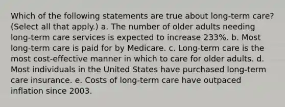 Which of the following statements are true about long-term care? (Select all that apply.) a. The number of older adults needing long-term care services is expected to increase 233%. b. Most long-term care is paid for by Medicare. c. Long-term care is the most cost-effective manner in which to care for older adults. d. Most individuals in the United States have purchased long-term care insurance. e. Costs of long-term care have outpaced inflation since 2003.