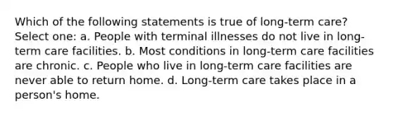 Which of the following statements is true of long-term care? Select one: a. People with terminal illnesses do not live in long-term care facilities. b. Most conditions in long-term care facilities are chronic. c. People who live in long-term care facilities are never able to return home. d. Long-term care takes place in a person's home.