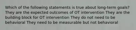 Which of the following statements is true about long-term goals? They are the expected outcomes of OT intervention They are the building block for OT intervention They do not need to be behavioral They need to be measurable but not behavioral