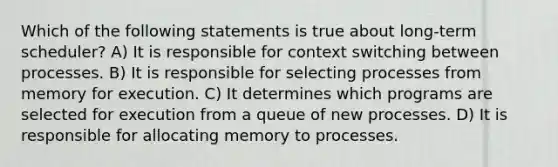 Which of the following statements is true about long-term scheduler? A) It is responsible for context switching between processes. B) It is responsible for selecting processes from memory for execution. C) It determines which programs are selected for execution from a queue of new processes. D) It is responsible for allocating memory to processes.