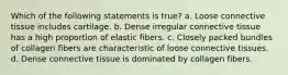 Which of the following statements is true? a. Loose connective tissue includes cartilage. b. Dense irregular connective tissue has a high proportion of elastic fibers. c. Closely packed bundles of collagen fibers are characteristic of loose connective tissues. d. Dense connective tissue is dominated by collagen fibers.