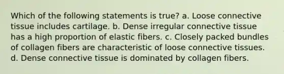 Which of the following statements is true? a. Loose connective tissue includes cartilage. b. Dense irregular connective tissue has a high proportion of elastic fibers. c. Closely packed bundles of collagen fibers are characteristic of loose connective tissues. d. Dense connective tissue is dominated by collagen fibers.