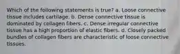 Which of the following statements is true? a. Loose connective tissue includes cartilage. b. Dense connective tissue is dominated by collagen fibers. c. Dense irregular connective tissue has a high proportion of elastic fibers. d. Closely packed bundles of collagen fibers are characteristic of loose connective tissues.