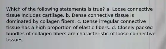 Which of the following statements is true? a. Loose <a href='https://www.questionai.com/knowledge/kYDr0DHyc8-connective-tissue' class='anchor-knowledge'>connective tissue</a> includes cartilage. b. Dense connective tissue is dominated by collagen fibers. c. Dense irregular connective tissue has a high proportion of elastic fibers. d. Closely packed bundles of collagen fibers are characteristic of loose connective tissues.