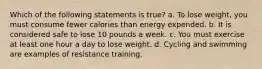 Which of the following statements is true? a. To lose weight, you must consume fewer calories than energy expended. b. It is considered safe to lose 10 pounds a week. c. You must exercise at least one hour a day to lose weight. d. Cycling and swimming are examples of resistance training.