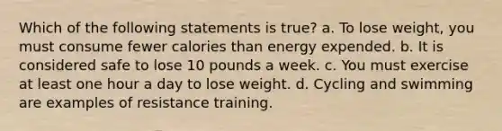 Which of the following statements is true? a. To lose weight, you must consume fewer calories than energy expended. b. It is considered safe to lose 10 pounds a week. c. You must exercise at least one hour a day to lose weight. d. Cycling and swimming are examples of resistance training.