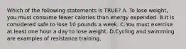 Which of the following statements is TRUE? A. To lose weight, you must consume fewer calories than energy expended. B.It is considered safe to lose 10 pounds a week. C.You must exercise at least one hour a day to lose weight. D.Cycling and swimming are examples of resistance training.