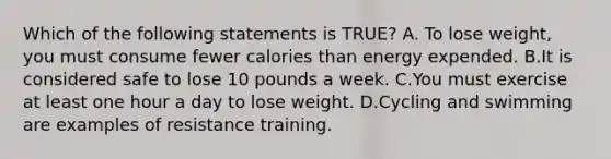 Which of the following statements is TRUE? A. To lose weight, you must consume fewer calories than energy expended. B.It is considered safe to lose 10 pounds a week. C.You must exercise at least one hour a day to lose weight. D.Cycling and swimming are examples of resistance training.