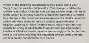 Which of the following statements is true about losing your "baby" teeth in middle childhood? a. This change is related to children's nutrition. Children who eat less protein keep their baby teeth longer. b. In many cultures around the world this is related to a change in the communities perceptions of a child's cognitive ability and their ability to take on greater responsibilities. c. Regular brushing of "baby" teeth is much more important than regular brushing of adult teeth as adult teeth are significantly hardier d. Children's teeth become less strongly attached to their jaws in the same way that the ligaments of their arms and legs are less solidly connected to their bones.