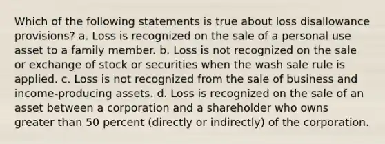 Which of the following statements is true about loss disallowance provisions? a. Loss is recognized on the sale of a personal use asset to a family member. b. Loss is not recognized on the sale or exchange of stock or securities when the wash sale rule is applied. c. Loss is not recognized from the sale of business and income-producing assets. d. Loss is recognized on the sale of an asset between a corporation and a shareholder who owns greater than 50 percent (directly or indirectly) of the corporation.