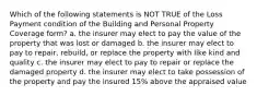 Which of the following statements is NOT TRUE of the Loss Payment condition of the Building and Personal Property Coverage form? a. the insurer may elect to pay the value of the property that was lost or damaged b. the insurer may elect to pay to repair, rebuild, or replace the property with like kind and quality c. the insurer may elect to pay to repair or replace the damaged property d. the insurer may elect to take possession of the property and pay the insured 15% above the appraised value