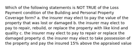 Which of the following statements is NOT TRUE of the Loss Payment condition of the Building and Personal Property Coverage form? a. the insurer may elect to pay the value of the property that was lost or damaged b. the insurer may elect to pay to repair, rebuild, or replace the property with like kind and quality c. the insurer may elect to pay to repair or replace the damaged property d. the insurer may elect to take possession of the property and pay the insured 15% above the appraised value