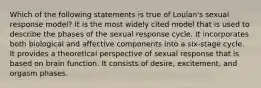 Which of the following statements is true of Loulan's sexual response model? It is the most widely cited model that is used to describe the phases of the sexual response cycle. It incorporates both biological and affective components into a six-stage cycle. It provides a theoretical perspective of sexual response that is based on brain function. It consists of desire, excitement, and orgasm phases.