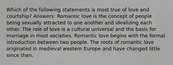 Which of the following statements is most true of love and courtship? Answers: Romantic love is the concept of people being sexually attracted to one another and idealizing each other. The role of love is a cultural universal and the basis for marriage in most societies. Romantic love begins with the formal introduction between two people. The roots of romantic love originated in medieval western Europe and have changed little since then.