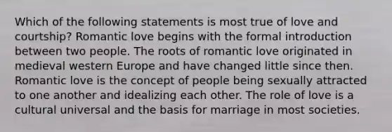 Which of the following statements is most true of love and courtship? Romantic love begins with the formal introduction between two people. The roots of romantic love originated in medieval western Europe and have changed little since then. Romantic love is the concept of people being sexually attracted to one another and idealizing each other. The role of love is a cultural universal and the basis for marriage in most societies.