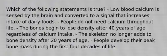 Which of the following statements is true?​ ​- Low blood calcium is sensed by the brain and converted to a signal that increases intake of dairy foods. ​- People do not need calcium throughout life. - The bones begin to lose density after 40 years of age regardless of calcium intake. ​- The skeleton no longer adds to bone density after 20 years of age. ​- People develop their peak bone mass during the first four decades of life.