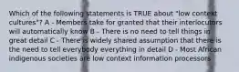 Which of the following statements is TRUE about "low context cultures"? A - Members take for granted that their interlocutors will automatically know B - There is no need to tell things in great detail C - There is widely shared assumption that there is the need to tell everybody everything in detail D - Most African indigenous societies are low context information processors