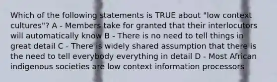 Which of the following statements is TRUE about "low context cultures"? A - Members take for granted that their interlocutors will automatically know B - There is no need to tell things in great detail C - There is widely shared assumption that there is the need to tell everybody everything in detail D - Most African indigenous societies are low context information processors