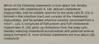 Which of the following statements is true about low density lipoprotein (ldl) cholesterol? A. LDL delivers cholesterol, triglycerides, and fat soluble vitamins to the body cells B. LDL is formed in the intestinal tract and consists of the cholesterol, triglycerides, and fat soluble vitamins recently consumed from a meal C. LDL is comprised of half protein and half cholesterol/ triglycerides D. LDL picks up cholesterol from the body cells, thereby reducing cholesterol accumulation and potential arterial plaque formation E. none of these statements are true about LDL cholesterol