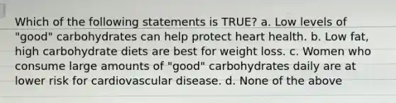 Which of the following statements is TRUE? a. Low levels of "good" carbohydrates can help protect heart health. b. Low fat, high carbohydrate diets are best for weight loss. c. Women who consume large amounts of "good" carbohydrates daily are at lower risk for cardiovascular disease. d. None of the above