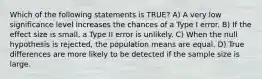 Which of the following statements is TRUE? A) A very low significance level increases the chances of a Type I error. B) If the effect size is small, a Type II error is unlikely. C) When the null hypothesis is rejected, the population means are equal. D) True differences are more likely to be detected if the sample size is large.