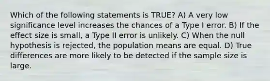 Which of the following statements is TRUE? A) A very low significance level increases the chances of a Type I error. B) If the effect size is small, a Type II error is unlikely. C) When the null hypothesis is rejected, the population means are equal. D) True differences are more likely to be detected if the sample size is large.