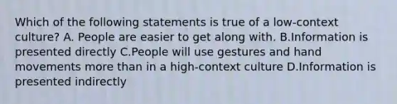 Which of the following statements is true of a low-context culture? A. People are easier to get along with. B.Information is presented directly C.People will use gestures and hand movements more than in a high-context culture D.Information is presented indirectly