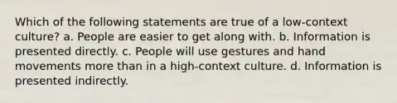 Which of the following statements are true of a low-context culture? a. People are easier to get along with. b. Information is presented directly. c. People will use gestures and hand movements more than in a high-context culture. d. Information is presented indirectly.