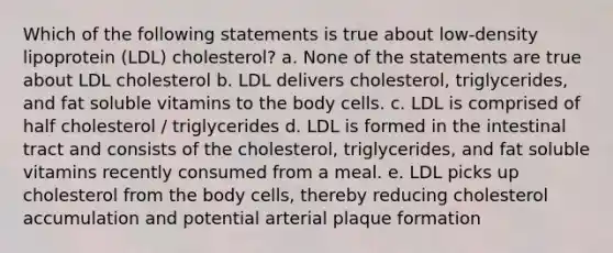 Which of the following statements is true about low-density lipoprotein (LDL) cholesterol? a. None of the statements are true about LDL cholesterol b. LDL delivers cholesterol, triglycerides, and fat soluble vitamins to the body cells. c. LDL is comprised of half cholesterol / triglycerides d. LDL is formed in the intestinal tract and consists of the cholesterol, triglycerides, and fat soluble vitamins recently consumed from a meal. e. LDL picks up cholesterol from the body cells, thereby reducing cholesterol accumulation and potential arterial plaque formation