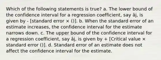 Which of the following statements is true? a. The lower bound of the confidence interval for a regression coefficient, say âj, is given by - [standard error × ()]. b. When the standard error of an estimate increases, the confidence interval for the estimate narrows down. c. The upper bound of the confidence interval for a regression coefficient, say âj, is given by + [Critical value × standard error ()]. d. Standard error of an estimate does not affect the confidence interval for the estimate.